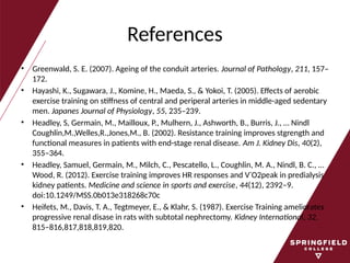 References
• Greenwald, S. E. (2007). Ageing of the conduit arteries. Journal of Pathology, 211, 157–
172.
• Hayashi, K., Sugawara, J., Komine, H., Maeda, S., & Yokoi, T. (2005). Effects of aerobic
exercise training on stiffness of central and periperal arteries in middle-aged sedentary
men. Japanes Journal of Physiology, 55, 235–239.
• Headley, S, Germain, M., Mailloux, P., Mulhern, J., Ashworth, B., Burris, J., … Nindl
Coughlin,M.,Welles,R.,Jones,M., B. (2002). Resistance training improves stgrength and
functional measures in patients with end-stage renal disease. Am J. Kidney Dis, 40(2),
355–364.
• Headley, Samuel, Germain, M., Milch, C., Pescatello, L., Coughlin, M. A., Nindl, B. C., …
Wood, R. (2012). Exercise training improves HR responses and V˙O2peak in predialysis
kidney patients. Medicine and science in sports and exercise, 44(12), 2392–9.
doi:10.1249/MSS.0b013e318268c70c
• Heifets, M., Davis, T. A., Tegtmeyer, E., & Klahr, S. (1987). Exercise Training ameliorates
progressive renal disase in rats with subtotal nephrectomy. Kidney International, 32,
815–816,817,818,819,820.
 