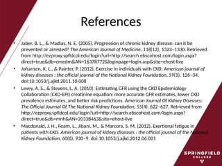 References
• Jaber, B. L., & Madias, N. E. (2005). Progression of chronic kidney disease: can it be
prevented or arrested? The American Journal of Medicine, 118(12), 1323–1330. Retrieved
from http://ezproxy.spfldcol.edu/login?url=http://search.ebscohost.com/login.aspx?
direct=true&db=cmedm&AN=16378772&loginpage=login.asp&site=ehost-live
• Johansen, K. L., & Painter, P. (2012). Exercise in individuals with CKD. American journal of
kidney diseases : the official journal of the National Kidney Foundation, 59(1), 126–34.
doi:10.1053/j.ajkd.2011.10.008
• Levey, A. S., & Stevens, L. A. (2010). Estimating GFR using the CKD Epidemiology
Collaboration (CKD-EPI) creatinine equation: more accurate GFR estimates, lower CKD
prevalence estimates, and better risk predictions. American Journal Of Kidney Diseases:
The Official Journal Of The National Kidney Foundation, 55(4), 622–627. Retrieved from
http://ezproxy.spfldcol.edu/login?url=http://search.ebscohost.com/login.aspx?
direct=true&db=mnh&AN=20338463&site=ehost-live
• Macdonald, J. H., Fearn, L., Jibani, M., & Marcora, S. M. (2012). Exertional fatigue in
patients with CKD. American journal of kidney diseases : the official journal of the National
Kidney Foundation, 60(6), 930–9. doi:10.1053/j.ajkd.2012.06.021
 