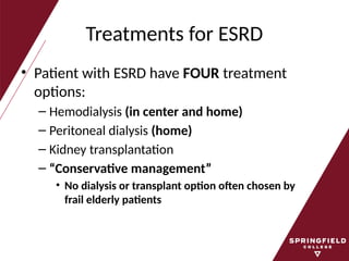 Treatments for ESRD
• Patient with ESRD have FOUR treatment
options:
– Hemodialysis (in center and home)
– Peritoneal dialysis (home)
– Kidney transplantation
– “Conservative management”
• No dialysis or transplant option often chosen by
frail elderly patients
 