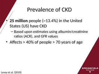 Prevalence of CKD
• 25 million people (~13.4%) in the United
States (US) have CKD
– Based upon estimates using albumin/creatinine
ratios (ACR), and GFR values
• Affects > 40% of people > 70 years of age
Levey et al. (2010)
 