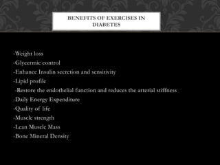 -Weight loss
-Glycermic control
-Enhance Insulin secretion and sensitivity
-Lipid profile
-Restore the endothelial function and reduces the arterial stiffness
-Daily Energy Expenditure
-Quality of life
-Muscle strength
-Lean Muscle Mass
-Bone Mineral Density
BENEFITS OF EXERCISES IN
DIABETES
 