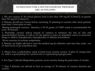 1. Do not exercise if the blood glucose level is less than 100 mg/dl (5.5mm/l) or greater
than 250 mg/dl (13.8mm/l).
2. Patients should eat 2 hours before exercising. If planning to exercise after meal, patients
must wait 1 hour prior to start.
-During prolonged exercises duration, a 10-15 grams of CHO snack is recommended for
every 30 minutes
3. Preferably, exercise indoor instead of outdoor to minimize the risk of skin and
musculoskeletal trauma, as well as for the patient to have an immediate access to necessary
things to address hypoglycemia, hyperglycemia or diabetic ketoacidocis.
-Never exercises in extreme temperature
4. Patients are highly advised to wear the medical tag for diabetics each time they come out
of their house to go somewhere else
5. Always have a carbohydrate snack at hand every exercise session. A glass of orange juice
or milk is a good pickup for a patient who is experiencing hypoglycemia.
6. For Type 1 (Insulin Dependent) patients, never exercise during the peak times of insulin.
7. Type 2 diabetics are advised to have an average of 30 minutes of exercise duration per
session.
GUIDELINES FOR A SOUND EXERCISE PROGRAM
ARE AS FOLLOWS
 