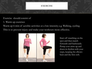 Exercise should consist of
1. Warm up exercises
Warm up 6 min of aerobic activities at a low intensity e.g. Walking, cycling
This is to prevent injury and make your workouts more effective.
EXERCISE
Start off marching on the
spot and then march
forwards and backwards.
Pump your arms up and
down in rhythm with your
steps, keeping the elbows
bent and the fists soft.
 
