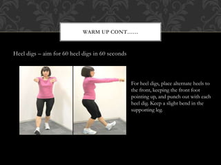 Heel digs – aim for 60 heel digs in 60 seconds
WARM UP CONT……
For heel digs, place alternate heels to
the front, keeping the front foot
pointing up, and punch out with each
heel dig. Keep a slight bend in the
supporting leg.
 