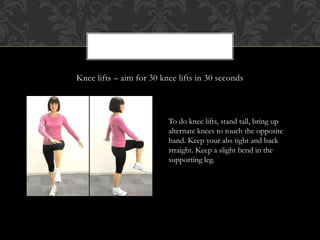 Knee lifts – aim for 30 knee lifts in 30 seconds
To do knee lifts, stand tall, bring up
alternate knees to touch the opposite
hand. Keep your abs tight and back
straight. Keep a slight bend in the
supporting leg.
 