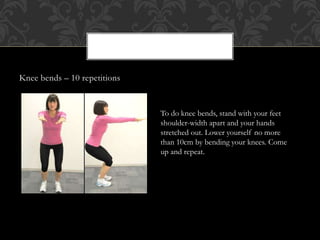 Knee bends – 10 repetitions
To do knee bends, stand with your feet
shoulder-width apart and your hands
stretched out. Lower yourself no more
than 10cm by bending your knees. Come
up and repeat.
 