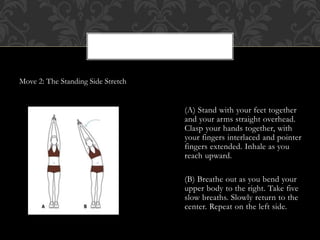 Move 2: The Standing Side Stretch
(A) Stand with your feet together
and your arms straight overhead.
Clasp your hands together, with
your fingers interlaced and pointer
fingers extended. Inhale as you
reach upward.
(B) Breathe out as you bend your
upper body to the right. Take five
slow breaths. Slowly return to the
center. Repeat on the left side.
 