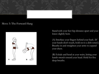 Move 3: The Forward Hang
Stand with your feet hip-distance apart and your
knees slightly bent.
(A) Interlace your fingers behind your back. (If
your hands don’t touch, hold on to a dish towel.)
Breathe in and straighten your arms to expand
your chest.
(B) Exhale and bend at your waist, letting your
hands stretch toward your head. Hold for five
deep breaths.
 