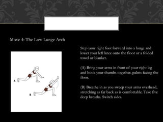 Move 4: The Low Lunge Arch
Step your right foot forward into a lunge and
lower your left knee onto the floor or a folded
towel or blanket.
(A) Bring your arms in front of your right leg
and hook your thumbs together, palms facing the
floor.
(B) Breathe in as you sweep your arms overhead,
stretching as far back as is comfortable. Take five
deep breaths. Switch sides.
 