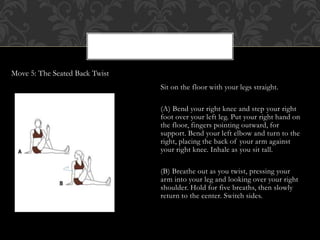 Sit on the floor with your legs straight.
(A) Bend your right knee and step your right
foot over your left leg. Put your right hand on
the floor, fingers pointing outward, for
support. Bend your left elbow and turn to the
right, placing the back of your arm against
your right knee. Inhale as you sit tall.
(B) Breathe out as you twist, pressing your
arm into your leg and looking over your right
shoulder. Hold for five breaths, then slowly
return to the center. Switch sides.
Move 5: The Seated Back Twist
 