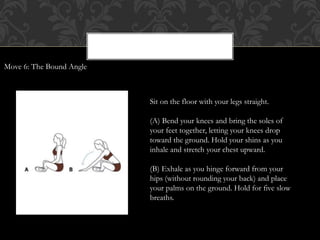 Sit on the floor with your legs straight.
(A) Bend your knees and bring the soles of
your feet together, letting your knees drop
toward the ground. Hold your shins as you
inhale and stretch your chest upward.
(B) Exhale as you hinge forward from your
hips (without rounding your back) and place
your palms on the ground. Hold for five slow
breaths.
Move 6: The Bound Angle
 