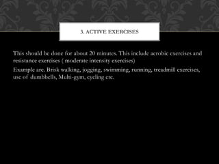 This should be done for about 20 minutes. This include aerobic exercises and
resistance exercises ( moderate intensity exercises)
Example are. Brisk walking, jogging, swimming, running, treadmill exercises,
use of dumbbells, Multi-gym, cycling etc.
3. ACTIVE EXERCISES
 