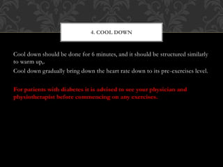 Cool down should be done for 6 minutes, and it should be structured similarly
to warm up,.
Cool down gradually bring down the heart rate down to its pre-exercises level.
For patients with diabetes it is advised to see your physician and
physiotherapist before commencing on any exercises.
4. COOL DOWN
 