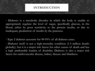 - Diabetes is a metabolic disorder in which the body is unable to
appropriately regulate the level of sugar, specifically glucose, in the
blood, either by poor sensitivity to the protein insulin, or due to
inadequate production of insulin by the pancreas.
- Type 2 diabetes accounts for 90-95% of all diabetes cases.
- Diabetes itself is not a high-mortality condition (1.3 million deaths
globally), but it is a major risk factor for other causes of death and has
a high attributable burden of disability. Diabetes is also a major risk
factor for cardiovascular disease, kidney disease and blindness.
INTRODUCTION
 