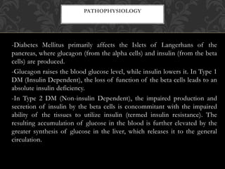 -Diabetes Mellitus primarily affects the Islets of Langerhans of the
pancreas, where glucagon (from the alpha cells) and insulin (from the beta
cells) are produced.
-Glucagon raises the blood glucose level, while insulin lowers it. In Type 1
DM (Insulin Dependent), the loss of function of the beta cells leads to an
absolute insulin deficiency.
-In Type 2 DM (Non-insulin Dependent), the impaired production and
secretion of insulin by the beta cells is concommitant with the impaired
ability of the tissues to utilize insulin (termed insulin resistance). The
resulting accumulation of glucose in the blood is further elevated by the
greater synthesis of glucose in the liver, which releases it to the general
circulation.
PATHOPHYSIOLOGY
 