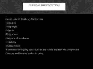 Classic triad of Diabetes Mellitus are
-Polydipsia
-Polyphagia
-Polyuria
-Weight loss
-Fatigue with weakness
-Irritability
-Blurred vision
-Numbness or tingling sensations in the hands and feet are also present
-Glucose and Ketone bodies in urine
CLINICAL PRESENTATION
 
