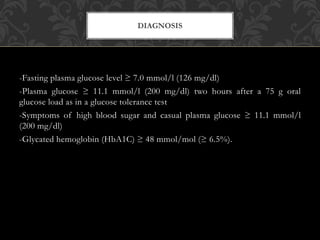 -Fasting plasma glucose level ≥ 7.0 mmol/l (126 mg/dl)
-Plasma glucose ≥ 11.1 mmol/l (200 mg/dl) two hours after a 75 g oral
glucose load as in a glucose tolerance test
-Symptoms of high blood sugar and casual plasma glucose ≥ 11.1 mmol/l
(200 mg/dl)
-Glycated hemoglobin (HbA1C) ≥ 48 mmol/mol (≥ 6.5%).
DIAGNOSIS
 