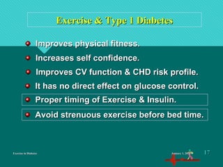 Exercise in DiabetesExercise in Diabetes
Exercise & Type 1 DiabetesExercise & Type 1 Diabetes
Improves physical fitness.Improves physical fitness.
Increases self confidence.Increases self confidence.
Improves CV function & CHD risk profile.Improves CV function & CHD risk profile.
It has no direct effect on glucose control.It has no direct effect on glucose control.
Proper timing of Exercise & Insulin.Proper timing of Exercise & Insulin.
Avoid strenuous exercise before bed time.Avoid strenuous exercise before bed time.
January 1, 2016January 1, 2016 1717
 