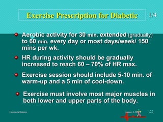 Exercise in DiabetesExercise in Diabetes
Exercise Prescription for DiabeticExercise Prescription for Diabetic 1/41/4
Aerobic activity for 30Aerobic activity for 30 min.min. extendedextended (gradually)(gradually)
to 60to 60 min.min. every day or most days/week/ 150every day or most days/week/ 150
mins per wk.mins per wk.
HR during activity should be graduallyHR during activity should be gradually
increased to reach 60 – 70% of HR max.increased to reach 60 – 70% of HR max.
Exercise session should include 5-10 min. ofExercise session should include 5-10 min. of
warm-up and a 5 min of cool-down.warm-up and a 5 min of cool-down.
Exercise must involve most major muscles inExercise must involve most major muscles in
both lower and upper parts of the body.both lower and upper parts of the body.
January 1, 2016January 1, 2016 2222
 