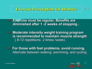 Exercise in DiabetesExercise in Diabetes
Exercise Prescription for DiabeticExercise Prescription for Diabetic 2/42/4
Moderate intensity weight training programModerate intensity weight training program
is recommended to maintain muscle strengthis recommended to maintain muscle strength
( 8-12 repetitions 2 times /week).( 8-12 repetitions 2 times /week).
Exercise must be regular. Benefits areExercise must be regular. Benefits are
diminished after 1 -2 weeks of stopping .diminished after 1 -2 weeks of stopping .
For those with feet problems, avoid running.For those with feet problems, avoid running.
Alternate between walking, swimming, and cycling.Alternate between walking, swimming, and cycling.
January 1, 2016January 1, 2016 2323
 