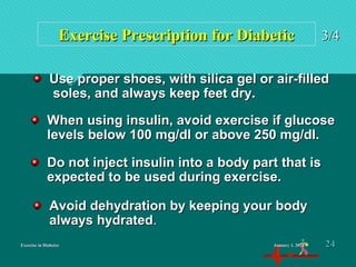 Exercise in DiabetesExercise in Diabetes
Exercise Prescription for DiabeticExercise Prescription for Diabetic 3/43/4
When using insulin, avoid exercise if glucoseWhen using insulin, avoid exercise if glucose
levels below 100 mg/dl or above 250 mg/dl.levels below 100 mg/dl or above 250 mg/dl.
Use proper shoes, with silica gel or air-filledUse proper shoes, with silica gel or air-filled
soles, and always keep feet dry.soles, and always keep feet dry.
Avoid dehydration by keeping your bodyAvoid dehydration by keeping your body
always hydratedalways hydrated..
Do not inject insulin into a body part that isDo not inject insulin into a body part that is
expected to be used during exercise.expected to be used during exercise.
January 1, 2016January 1, 2016 2424
 
