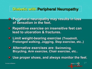 Exercise in DiabetesExercise in Diabetes
Diabetic withDiabetic with Peripheral NeuropathyPeripheral Neuropathy
Repetitive exercise on insensitive feet canRepetitive exercise on insensitive feet can
lead to ulceration & fractureslead to ulceration & fractures..
Peripheral neuropathy may results in lossPeripheral neuropathy may results in loss
of sensation in the feet.of sensation in the feet.
Limit weight-bearing exerciseLimit weight-bearing exercise (Treadmill,(Treadmill,
Prolonged walking, Jogging, Step exercise, etc..)Prolonged walking, Jogging, Step exercise, etc..)
Use proper shoes, and always monitor the feetUse proper shoes, and always monitor the feet..
Alternative exercises areAlternative exercises are: Swimming,: Swimming,
Bicycling, Arm exercise, Chair exercise, etc..Bicycling, Arm exercise, Chair exercise, etc..
January 1, 2016January 1, 2016 2727
 