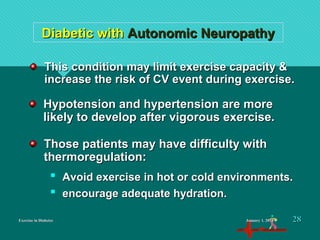 Exercise in DiabetesExercise in Diabetes
Diabetic withDiabetic with Autonomic NeuropathyAutonomic Neuropathy
Hypotension and hypertension are moreHypotension and hypertension are more
likely to develop after vigorous exercise.likely to develop after vigorous exercise.
This condition may limit exercise capacity &This condition may limit exercise capacity &
increase the risk of CV event during exercise.increase the risk of CV event during exercise.
Those patients may have difficulty withThose patients may have difficulty with
thermoregulation:thermoregulation:
 Avoid exercise in hot or cold environments.Avoid exercise in hot or cold environments.
 encourage adequate hydration.encourage adequate hydration.
January 1, 2016January 1, 2016 2828
 