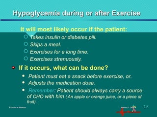 Hypoglycemia during or after ExerciseHypoglycemia during or after Exercise
 It will most likely occur if the patient:
 Takes insulin or diabetes pill.
 Skips a meal.
 Exercises for a long time.
 Exercises strenuously.
Exercise in DiabetesExercise in Diabetes
If it occurs, what can be done?
 Patient must eat a snack before exercise, or.
 Adjusts the medication dose.
 Remember: Patient should always carry a source
of CHO with him ( An apple or orange juice, or a piece of
fruit).
January 1, 2016January 1, 2016 2929
 