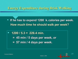 Exercise in DiabetesExercise in Diabetes
Energy Expenditure during Brisk WalkingEnergy Expenditure during Brisk Walking
 If he has to expend 1200 k.If he has to expend 1200 k. calories per week.calories per week.
How much time he should walk per week?How much time he should walk per week?
 1200 / 5.3 = 226.4 min.1200 / 5.3 = 226.4 min.
= 45 min / 5 days per week, or= 45 min / 5 days per week, or
= 57 min / 4 days per week.= 57 min / 4 days per week.
January 1, 2016January 1, 2016
3535
 