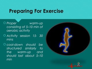 Preparing For Exercise
 Proper warm-up
consisting of 5–10 min of
aerobic activity
 Activity session 15- 30
mins
 cool-down should be
structured similarly to
the warm-up and
should last about 5–10
min
 