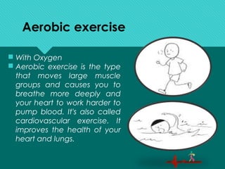 Aerobic exercise
 With Oxygen
 Aerobic exercise is the type
that moves large muscle
groups and causes you to
breathe more deeply and
your heart to work harder to
pump blood. It's also called
cardiovascular exercise. It
improves the health of your
heart and lungs.
 