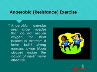 Anaerobic (Resistance) Exercise
 Anaerobic exercise
uses large muscles
that do not require
oxygen for short
periods of exercise. It
helps build strong
muscles; lowers blood
glucose makes the
action of insulin more
effective.
 