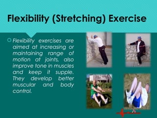 Flexibility (Stretching) Exercise
 Flexibility exercises are
aimed at increasing or
maintaining range of
motion at joints, also
improve tone in muscles
and keep it supple.
They develop better
muscular and body
control.
 