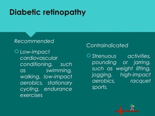 Diabetic retinopathy
Recommended
 Low-impact
cardiovascular
conditioning, such
as swimming,
walking, low-impact
aerobics, stationary
cycling, endurance
exercises
Contraindicated
 Strenuous activities,
pounding or jarring,
such as weight lifting,
jogging, high-impact
aerobics, racquet
sports.
 