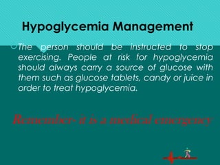 Hypoglycemia Management
The person should be instructed to stop
exercising. People at risk for hypoglycemia
should always carry a source of glucose with
them such as glucose tablets, candy or juice in
order to treat hypoglycemia.
Remember- it is a medical emergency
 