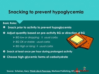Snacking to prevent hypoglycemia
Basic Rules:
 Snack prior to activity to prevent hypoglycemia
 Adjust quantity based on pre-activity BG or direction of BG
 BG low or dropping:  usual carbs
 BG OK or stable: usual carbs
 BG High or rising:  usual carbs
 Snack at least once per hour during prolonged activity
 Choose high-glycemic forms of carbohydrate
Source: Scheiner, Gary: Think Like A Pancreas, Marlowe Publishing, NY, 2005
 