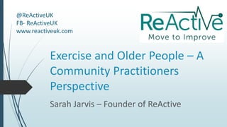 Exercise and Older People – A
Community Practitioners
Perspective
Sarah Jarvis – Founder of ReActive
@ReActiveUK
FB- ReActiveUK
www.reactiveuk.com
 