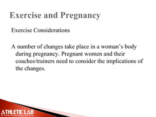 Exercise and Pregnancy
Exercise Considerations
A number of changes take place in a woman’s body
during pregnancy. Pregnant women and their
coaches/trainers need to consider the implications of
the changes.
 