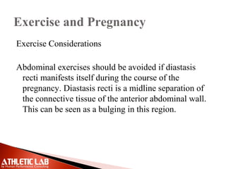 Exercise and Pregnancy
Exercise Considerations
Abdominal exercises should be avoided if diastasis
recti manifests itself during the course of the
pregnancy. Diastasis recti is a midline separation of
the connective tissue of the anterior abdominal wall.
This can be seen as a bulging in this region.
 