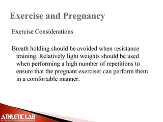 Exercise and Pregnancy
Exercise Considerations
Breath holding should be avoided when resistance
training. Relatively light weights should be used
when performing a high number of repetitions to
ensure that the pregnant exerciser can perform them
in a comfortable manner.
 