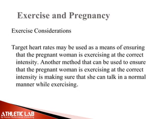 Exercise and Pregnancy
Exercise Considerations
Target heart rates may be used as a means of ensuring
that the pregnant woman is exercising at the correct
intensity. Another method that can be used to ensure
that the pregnant woman is exercising at the correct
intensity is making sure that she can talk in a normal
manner while exercising.
 