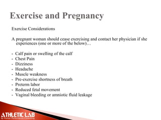 Exercise and Pregnancy
Exercise Considerations
A pregnant woman should cease exercising and contact her physician if she
experiences (one or more of the below)…
- Calf pain or swelling of the calf
- Chest Pain
- Dizziness
- Headache
- Muscle weakness
- Pre-exercise shortness of breath
- Preterm labor
- Reduced fetal movement
- Vaginal bleeding or amniotic fluid leakage
 