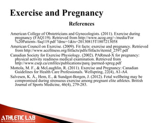 Exercise and Pregnancy
References
American College of Obstetricians and Gynecologists. (2011). Exercise during
pregnancy (FAQ119). Retrieved from http://www.acog.org/~/media/For
%20Patients /faq119.pdf ?dmc=1&ts=20130815T1807213058
American Council on Exercise. (2009). Fit facts: exercise and pregnancy. Retrieved
from http://www.acefitness.org/fitfacts/pdfs/fitfacts/itemid_2597.pdf
Canadian Society for Exercise Physiology. (2002). PARmed-X for pregnancy:
physical activity readiness medical examination. Retrieved from
http://www.csep.ca/cmfiles/publications/parq /parmed-xpreg.pdf
Mottola, M. F., & McLaughlin, R. (2011). Exercise and Pregnancy: Canadian
Guidelines for Health Care Professionals. Wellspring, 22(4), A1-A4.
Salvesen, K. Å., Hem, E., & Sundgot-Borgen, J. (2012). Fetal wellbeing may be
compromised during strenuous exercise among pregnant elite athletes. British
Journal of Sports Medicine, 46(4), 279-283.
 