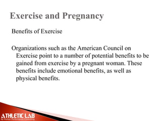Exercise and Pregnancy
Benefits of Exercise
Organizations such as the American Council on
Exercise point to a number of potential benefits to be
gained from exercise by a pregnant woman. These
benefits include emotional benefits, as well as
physical benefits.
 