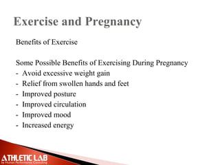 Exercise and Pregnancy
Benefits of Exercise
Some Possible Benefits of Exercising During Pregnancy
- Avoid excessive weight gain
- Relief from swollen hands and feet
- Improved posture
- Improved circulation
- Improved mood
- Increased energy
 