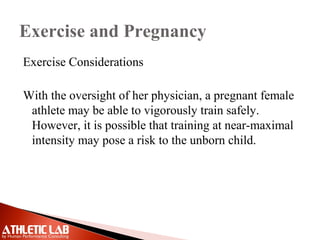 Exercise and Pregnancy
Exercise Considerations
With the oversight of her physician, a pregnant female
athlete may be able to vigorously train safely.
However, it is possible that training at near-maximal
intensity may pose a risk to the unborn child.
 