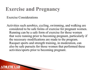 Exercise and Pregnancy
Exercise Considerations
Activities such aerobics, cycling, swimming, and walking are
considered to be safe forms of exercise for pregnant women.
Running can be a safe form of exercise for those women
that were running prior to becoming pregnant, particularly if
the necessary modifications are made to the program.
Racquet sports and strength training, in moderation, can
also be safe pursuits for those women that performed these
activities/sports prior to becoming pregnant.
 