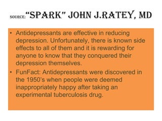 “Spark” john J.Ratey, MD
Source:



• Antidepressants are effective in reducing
  depression. Unfortunately, there is known side
  effects to all of them and it is rewarding for
  anyone to know that they conquered their
  depression themselves.
• FunFact: Antidepressants were discovered in
  the 1950’s when people were deemed
  inappropriately happy after taking an
  experimental tuberculosis drug.
 