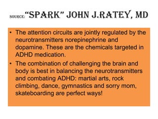 “Spark” john J.Ratey, MD
Source:



• The attention circuits are jointly regulated by the
  neurotransmitters norepinephrine and
  dopamine. These are the chemicals targeted in
  ADHD medication.
• The combination of challenging the brain and
  body is best in balancing the neurotransmitters
  and combating ADHD: martial arts, rock
  climbing, dance, gymnastics and sorry mom,
  skateboarding are perfect ways!
 