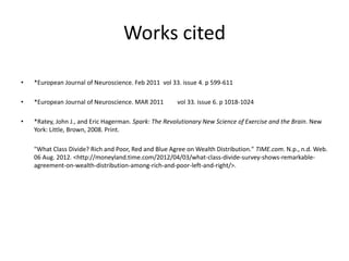 Works cited

•   *European Journal of Neuroscience. Feb 2011 vol 33. issue 4. p 599-611

•   *European Journal of Neuroscience. MAR 2011        vol 33. issue 6. p 1018-1024

•   *Ratey, John J., and Eric Hagerman. Spark: The Revolutionary New Science of Exercise and the Brain. New
    York: Little, Brown, 2008. Print.

    "What Class Divide? Rich and Poor, Red and Blue Agree on Wealth Distribution." TIME.com. N.p., n.d. Web.
    06 Aug. 2012. <http://moneyland.time.com/2012/04/03/what-class-divide-survey-shows-remarkable-
    agreement-on-wealth-distribution-among-rich-and-poor-left-and-right/>.
 